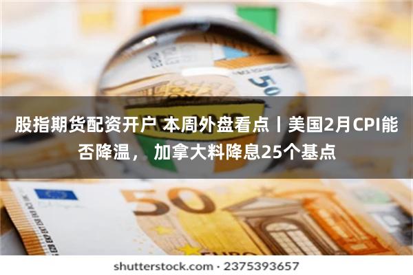 股指期货配资开户 本周外盘看点丨美国2月CPI能否降温， 加拿大料降息25个基点