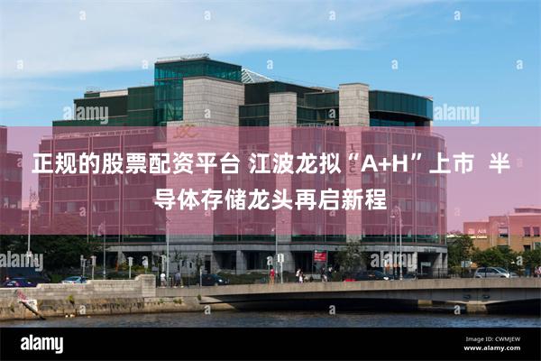 正规的股票配资平台 江波龙拟“A+H”上市  半导体存储龙头再启新程