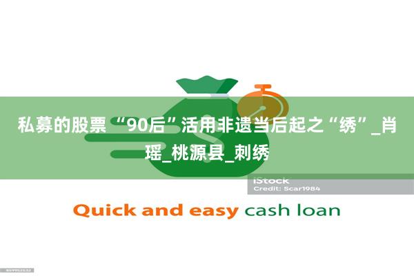 私募的股票 “90后”活用非遗当后起之“绣”_肖瑶_桃源县_刺绣