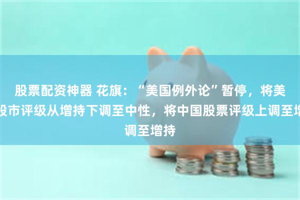 股票配资神器 花旗：“美国例外论”暂停，将美国股市评级从增持下调至中性，将中国股票评级上调至增持