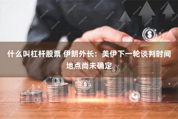 什么叫杠杆股票 伊朗外长：美伊下一轮谈判时间地点尚未确定