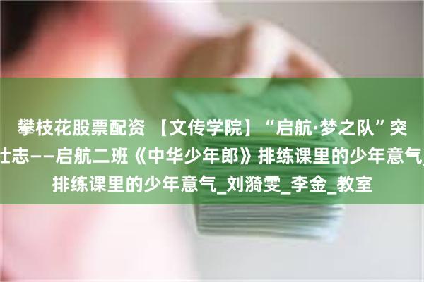 攀枝花股票配资 【文传学院】“启航·梦之队”突击队：朗朗童声诵壮志——启航二班《中华少年郎》排练课里的少年意气_刘漪雯_李金_教室