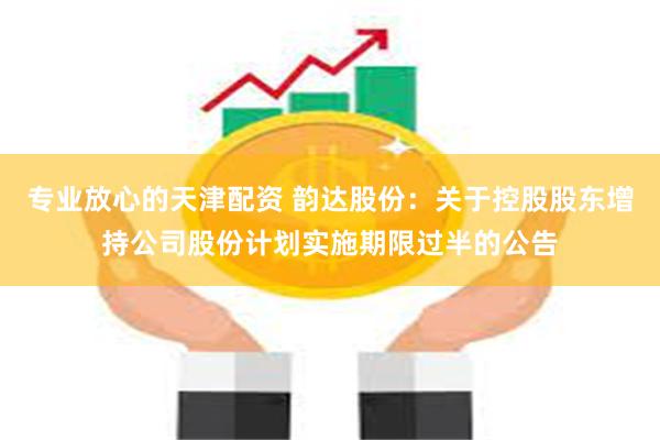 专业放心的天津配资 韵达股份：关于控股股东增持公司股份计划实施期限过半的公告