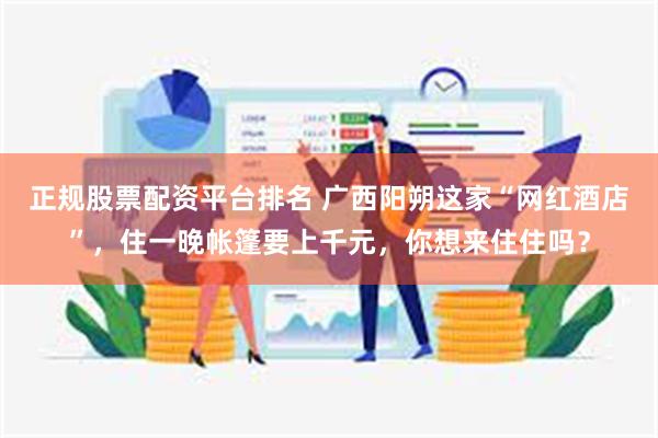 正规股票配资平台排名 广西阳朔这家“网红酒店”，住一晚帐篷要上千元，你想来住住吗？