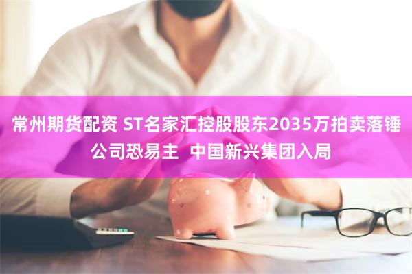 常州期货配资 ST名家汇控股股东2035万拍卖落锤  公司恐易主  中国新兴集团入局
